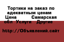 Тортики на заказ по адекватным ценам › Цена ­ 500 - Самарская обл. Услуги » Другие   